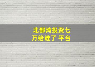 北部湾投资七万给谁了 平台